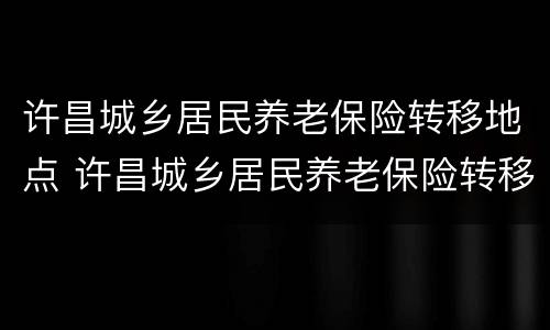 许昌城乡居民养老保险转移地点 许昌城乡居民养老保险转移地点在哪
