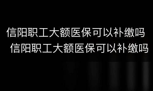 信阳职工大额医保可以补缴吗 信阳职工大额医保可以补缴吗多少钱