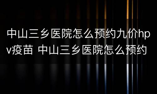 中山三乡医院怎么预约九价hpv疫苗 中山三乡医院怎么预约九价hpv疫苗