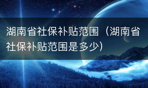 湖南省社保补贴范围（湖南省社保补贴范围是多少）