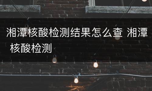 湘潭核酸检测结果怎么查 湘潭 核酸检测
