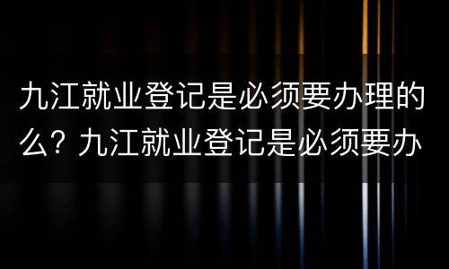 九江就业登记是必须要办理的么? 九江就业登记是必须要办理的么