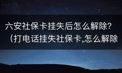 六安社保卡挂失后怎么解除？（打电话挂失社保卡,怎么解除挂失）