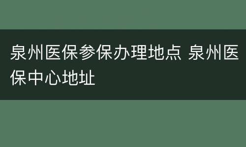 泉州医保参保办理地点 泉州医保中心地址