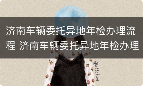 济南车辆委托异地年检办理流程 济南车辆委托异地年检办理流程图