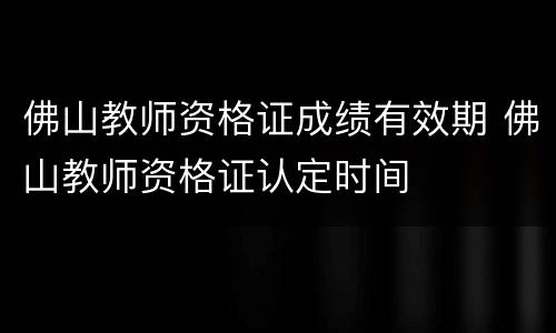 佛山教师资格证成绩有效期 佛山教师资格证认定时间