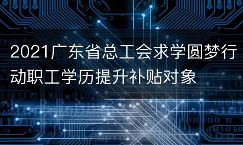 2021广东省总工会求学圆梦行动职工学历提升补贴对象