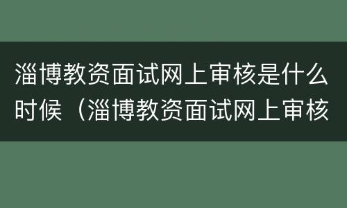 淄博教资面试网上审核是什么时候（淄博教资面试网上审核是什么时候的）