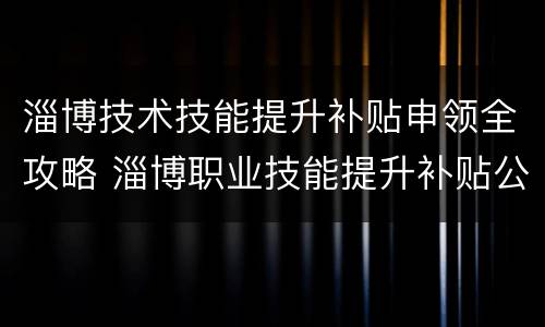 淄博技术技能提升补贴申领全攻略 淄博职业技能提升补贴公示
