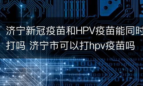 济宁新冠疫苗和HPV疫苗能同时打吗 济宁市可以打hpv疫苗吗