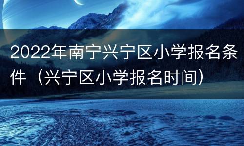 2022年南宁兴宁区小学报名条件（兴宁区小学报名时间）