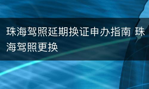 珠海驾照延期换证申办指南 珠海驾照更换