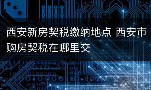 西安新房契税缴纳地点 西安市购房契税在哪里交