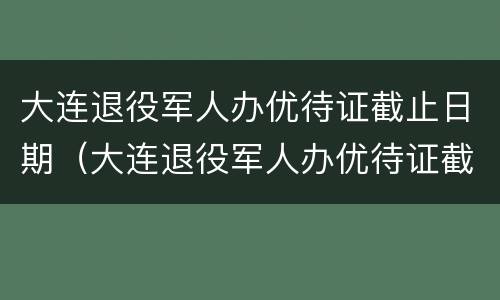 大连退役军人办优待证截止日期（大连退役军人办优待证截止日期是多少）