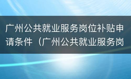 广州公共就业服务岗位补贴申请条件（广州公共就业服务岗位补贴申请条件有哪些）