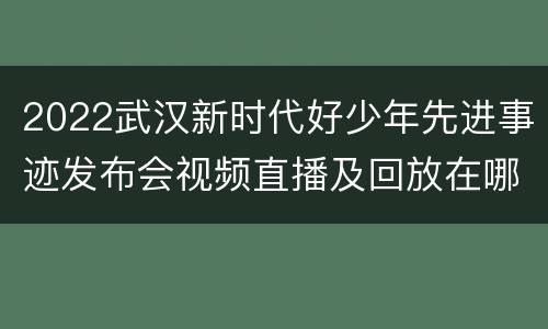 2022武汉新时代好少年先进事迹发布会视频直播及回放在哪观看？