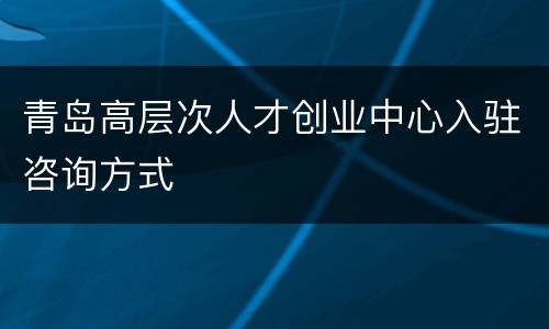 青岛高层次人才创业中心入驻咨询方式