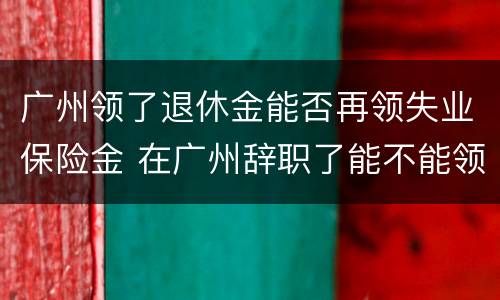 广州领了退休金能否再领失业保险金 在广州辞职了能不能领取失业保险金