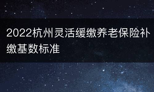 2022杭州灵活缓缴养老保险补缴基数标准