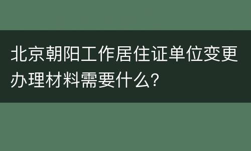 北京朝阳工作居住证单位变更办理材料需要什么？