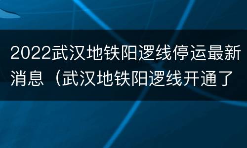 2022武汉地铁阳逻线停运最新消息（武汉地铁阳逻线开通了吗）