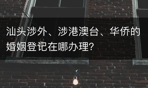 汕头涉外、涉港澳台、华侨的婚姻登记在哪办理？