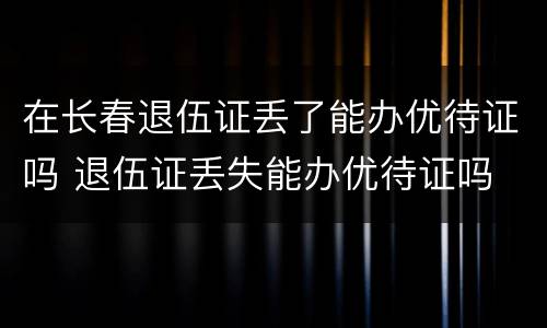 在长春退伍证丢了能办优待证吗 退伍证丢失能办优待证吗