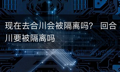 现在去合川会被隔离吗？ 回合川要被隔离吗