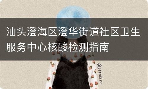 汕头澄海区澄华街道社区卫生服务中心核酸检测指南