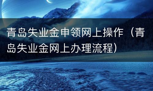 青岛失业金申领网上操作（青岛失业金网上办理流程）