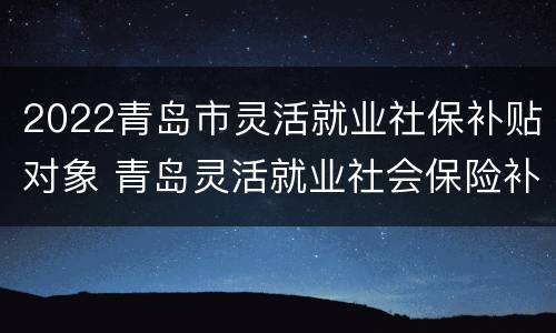 2022青岛市灵活就业社保补贴对象 青岛灵活就业社会保险补贴