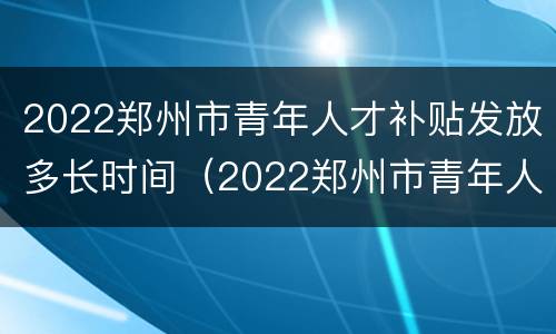 2022郑州市青年人才补贴发放多长时间（2022郑州市青年人才补贴发放多长时间到账）