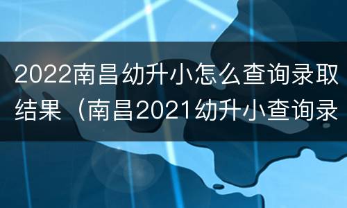 2022南昌幼升小怎么查询录取结果（南昌2021幼升小查询录取结果）
