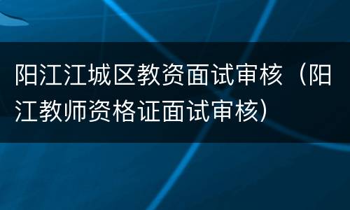 阳江江城区教资面试审核（阳江教师资格证面试审核）