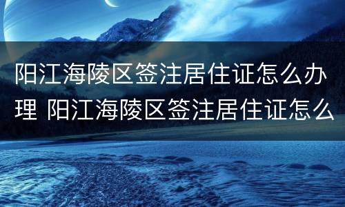 阳江海陵区签注居住证怎么办理 阳江海陵区签注居住证怎么办理电话