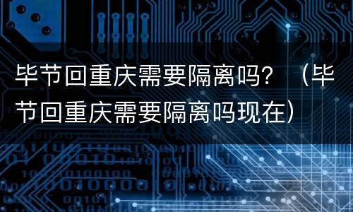 毕节回重庆需要隔离吗？（毕节回重庆需要隔离吗现在）