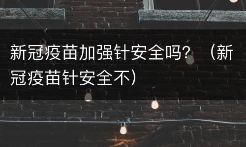 新冠疫苗加强针安全吗？（新冠疫苗针安全不）
