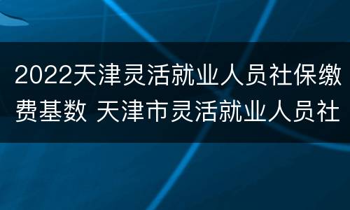 2022天津灵活就业人员社保缴费基数 天津市灵活就业人员社保缴费标准2020