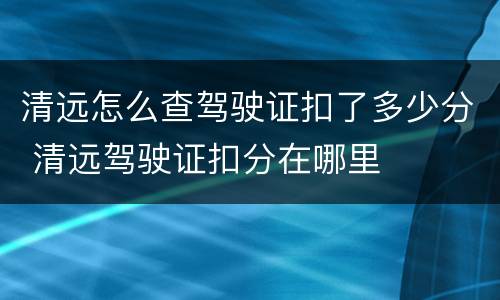 清远怎么查驾驶证扣了多少分 清远驾驶证扣分在哪里