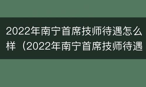 2022年南宁首席技师待遇怎么样（2022年南宁首席技师待遇怎么样知乎）
