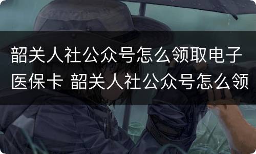 韶关人社公众号怎么领取电子医保卡 韶关人社公众号怎么领取电子医保卡里的钱
