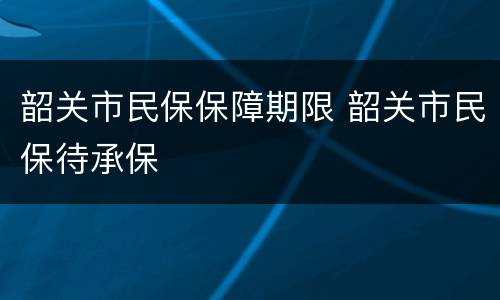 韶关市民保保障期限 韶关市民保待承保