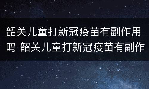 韶关儿童打新冠疫苗有副作用吗 韶关儿童打新冠疫苗有副作用吗多少钱