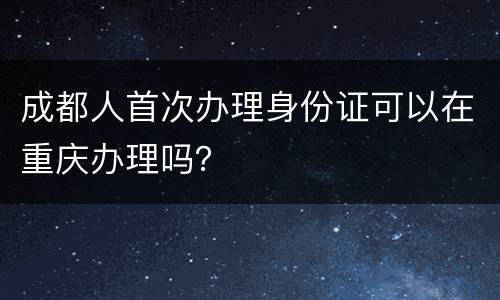 成都人首次办理身份证可以在重庆办理吗？