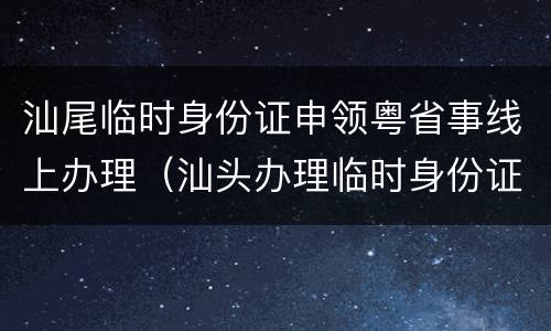 汕尾临时身份证申领粤省事线上办理（汕头办理临时身份证需要什么证件）