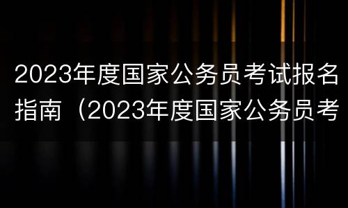2023年度国家公务员考试报名指南（2023年度国家公务员考试报名指南在哪里看）