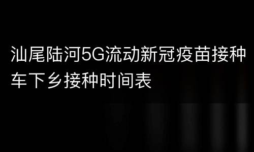 汕尾陆河5G流动新冠疫苗接种车下乡接种时间表