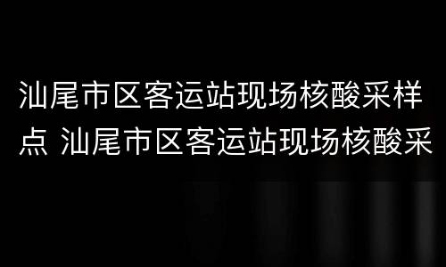 汕尾市区客运站现场核酸采样点 汕尾市区客运站现场核酸采样点电话