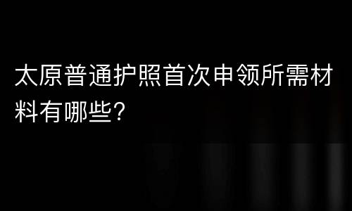 太原普通护照首次申领所需材料有哪些?