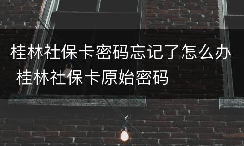 桂林社保卡密码忘记了怎么办 桂林社保卡原始密码